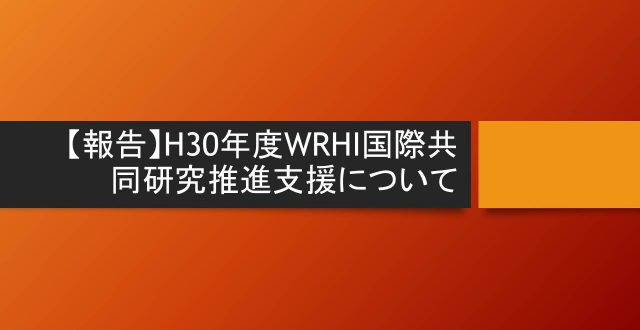 【報告】H30年度WRHI国際共同研究推進支援について